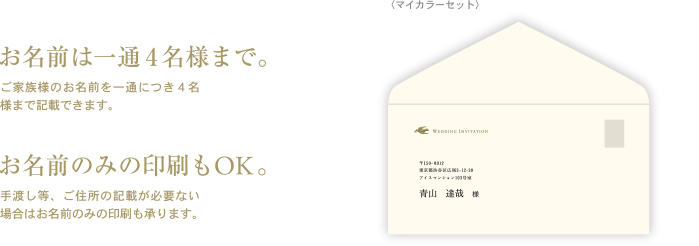 お名前は一通4名様まで。ご家族様のお名前を一通につき４名様まで記載できます。お名前のみの印刷もOK。手渡し等、ご住所の記載が必要ない場合はお名前のみの印刷も承ります。〈マイカラーセット〉