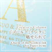 Creator's Column　「ゴールド」インクに魅せられて