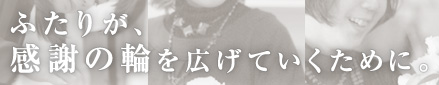 ふたりが、感謝の輪を広げていくために。