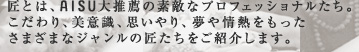 匠とは、AISU大推薦の素敵なプロフェッショナルたち。こだわり、美意識、思いやり、夢や情熱をもったさまざまなジャンルの匠たちをご紹介します。