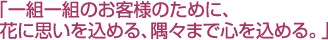 「一組一組のお客様のために、花に思いを込める、隅々まで心を込める。」