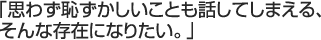 「思わず恥ずかしいことも話してしまえる、そんな存在になりたい。」