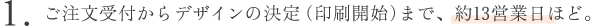 1.ご注文受付からデザインの決定（印刷開始）まで、約13営業日ほど。