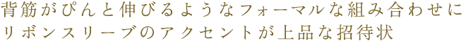 背筋がぴんと伸びるようなフォーマルな組み合わせにリボンスリーブのアクセントが上品な招待状