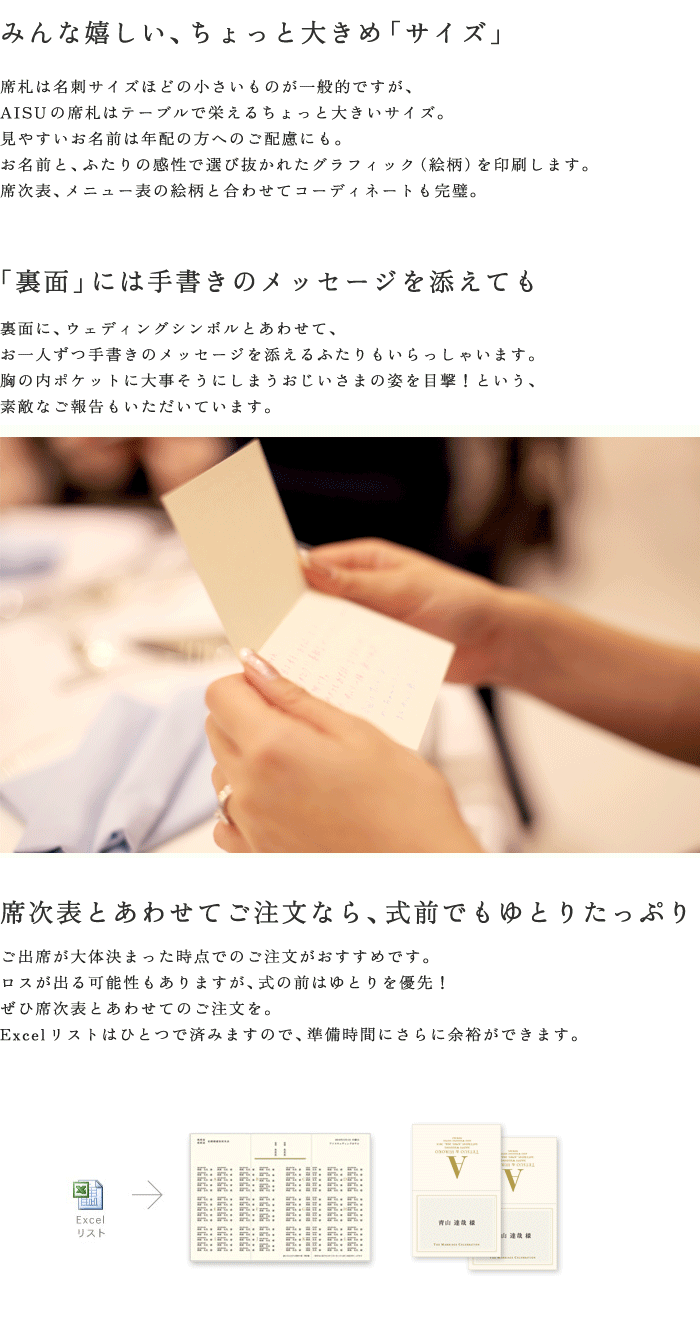 みんな嬉しい、ちょっと大きめ「サイズ」。席札は名刺サイズほどの小さいものが一般的ですが、AISUの席札はテーブルで栄えるちょっと大きいサイズ。見やすいお名前は年配の方へのご配慮にも。「裏面」には手書きのメッセージを添えても。席次表とあわせてご注文なら、式前でもゆとりたっぷり。