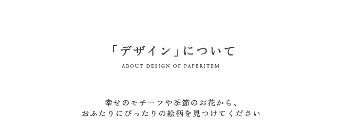 デザインについて。選べる絵柄。招待状や席次表と合わせて。 席札は美しくセッティングされたテーブルにお迎えするための大切なアイテムであり、コーディネイトの完成度を決定づける重要な役割も持っています。AISUの席札には、ふたりの感性で選び抜かれた絵柄を印刷。季節感を演出すれば、ご招待された方々は、緊張がほぐれ、温かい気持ちになるはずです。結婚式に出席される方々のお名前を印刷してお届けします。必ず、ふたりが品質を実感して、納得してから、ご注文ください。グラフィックから絵柄を選んで、サンプル請求をしてください。