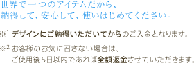 世界で一つのアイテムだから、納得して、安心して、使いはじめてください。　※1 デザインにご納得いただいてからのご入金となります。※2 お客様のお気に召さない場合は、ご使用後5日以内であれば全額返金させていただきます。