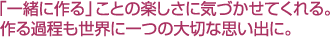 「一緒に作る」ことの楽しさに気づかせてくれる。作る過程も世界に一つの大切な思い出に。