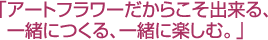 「アートフラワーだからこそ出来る、一緒につくる、一緒に楽しむ。」