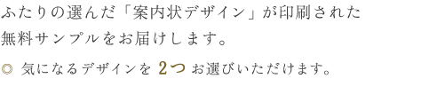 ふたりの選んだ「案内状デザイン」が印刷された無料サンプルをお届けします。・気になるデザインを2つお選びいただけます。</p>